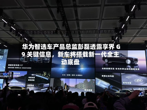 华为智选车产品总监彭磊透露享界 G9 关键信息，新车将搭载新一代全主动底盘-第2张图片