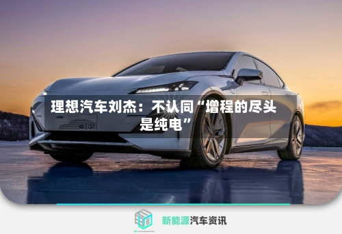 理想汽车刘杰：不认同“增程的尽头是纯电	”-第3张图片