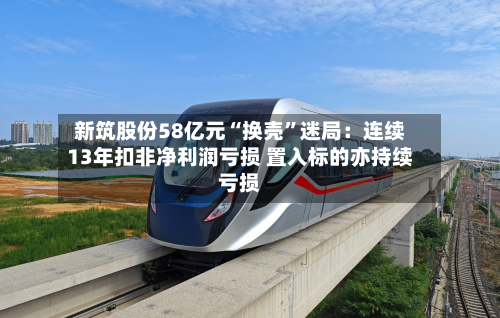 新筑股份58亿元“换壳”迷局：连续13年扣非净利润亏损 置入标的亦持续亏损-第3张图片