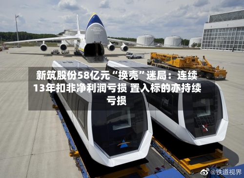 新筑股份58亿元“换壳”迷局：连续13年扣非净利润亏损 置入标的亦持续亏损-第2张图片