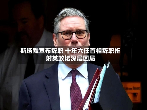 斯塔默宣布辞职 十年六任首相辞职折射英政坛深层困局-第2张图片