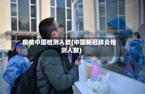 疫情中国检测人数(中国新冠肺炎检测人数)-第3张图片
