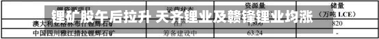 锂矿股午后拉升 天齐锂业及赣锋锂业均涨近3%