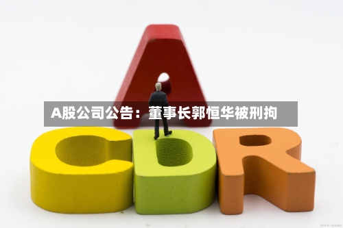A股公司公告:董事长郭恒华被刑拘-第3张图片
