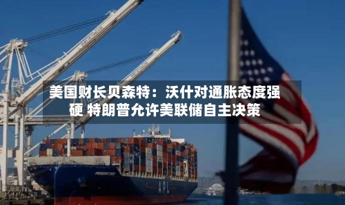 美国财长贝森特：沃什对通胀态度强硬 特朗普允许美联储自主决策