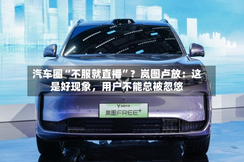 汽车圈“不服就直播”？岚图卢放：这是好现象，用户不能总被忽悠-第3张图片