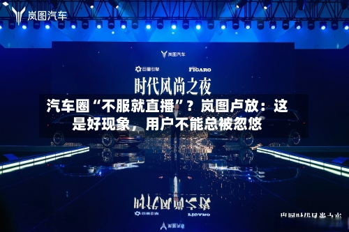 汽车圈“不服就直播”？岚图卢放：这是好现象，用户不能总被忽悠-第2张图片