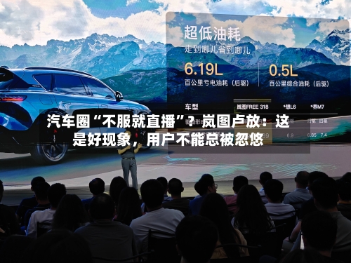 汽车圈“不服就直播”？岚图卢放：这是好现象，用户不能总被忽悠