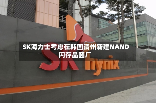 SK海力士考虑在韩国清州新建NAND闪存晶圆厂