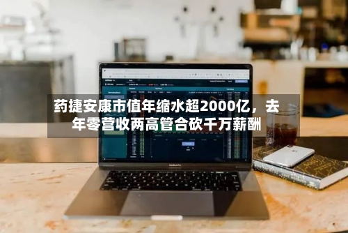 药捷安康市值年缩水超2000亿，去年零营收两高管合砍千万薪酬-第2张图片
