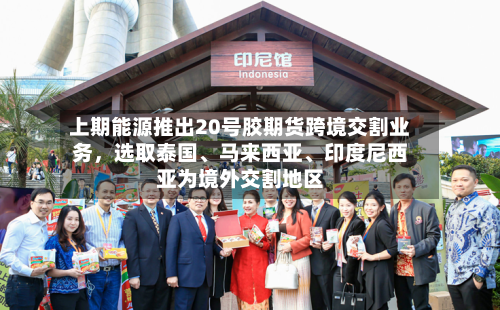 上期能源推出20号胶期货跨境交割业务，选取泰国、马来西亚	、印度尼西亚为境外交割地区-第2张图片