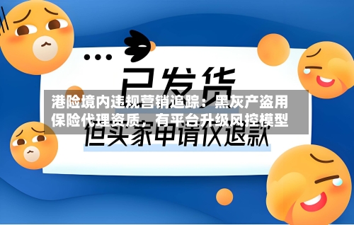 港险境内违规营销追踪：黑灰产盗用保险代理资质，有平台升级风控模型