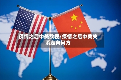 疫情之后中美敌视/疫情之后中美关系走向何方