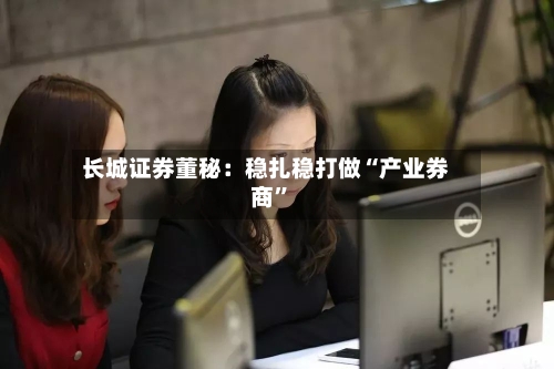 长城证券董秘：稳扎稳打做“产业券商	”-第3张图片