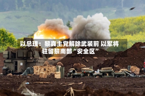 以总理：黎真主党解除武装前 以军将驻留黎南部“安全区”-第2张图片