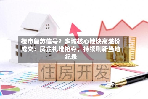 楼市复苏信号？多城核心地块高溢价成交：房企扎堆抢夺，持续刷新当地纪录-第3张图片