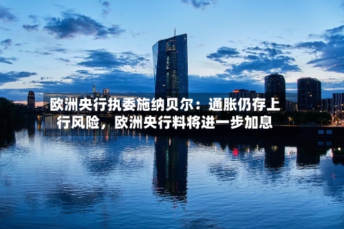 欧洲央行执委施纳贝尔：通胀仍存上行风险，欧洲央行料将进一步加息-第3张图片