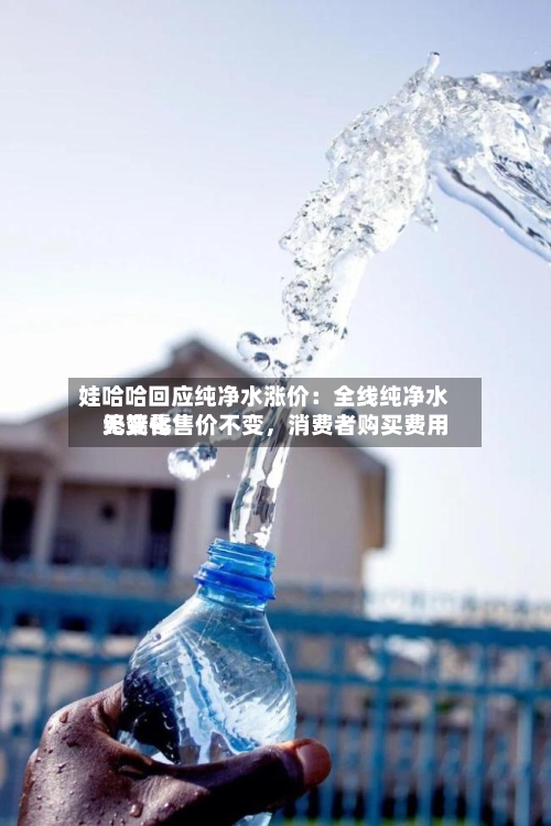 娃哈哈回应纯净水涨价：全线纯净水终端零售价不变，消费者购买费用无变化-第2张图片