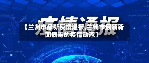 【兰州市最新疫情通报,兰州市最新新闻病毒的疫情动态】