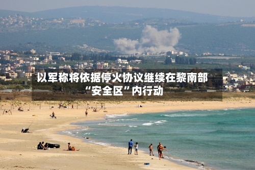 以军称将依据停火协议继续在黎南部“安全区”内行动-第3张图片