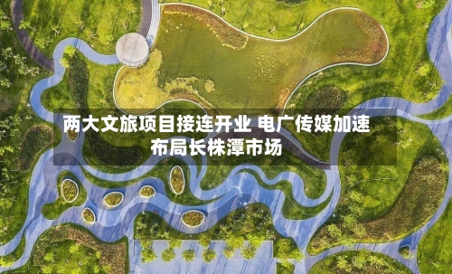 两大文旅项目接连开业 电广传媒加速布局长株潭市场