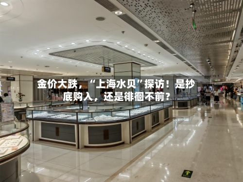 金价大跌，“上海水贝”探访！是抄底购入，还是徘徊不前？