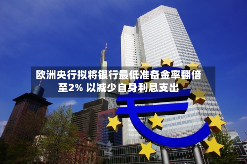 欧洲央行拟将银行最低准备金率翻倍至2% 以减少自身利息支出