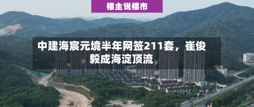 中建海宸元境半年网签211套，崔俊毅成海淀顶流-第2张图片