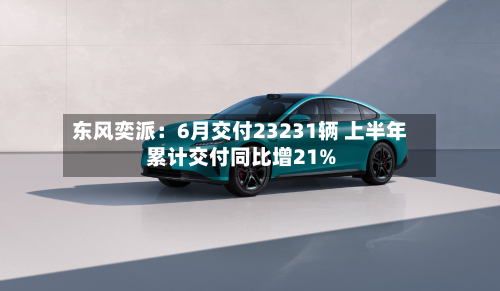 东风奕派：6月交付23231辆 上半年累计交付同比增21%