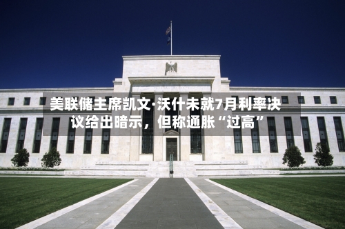 美联储主席凯文·沃什未就7月利率决议给出暗示，但称通胀“过高”-第2张图片