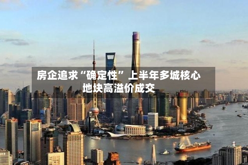 房企追求“确定性	” 上半年多城核心地块高溢价成交-第3张图片