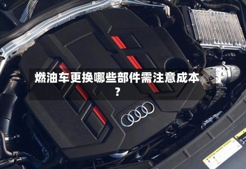 燃油车更换哪些部件需注意成本？
