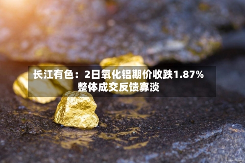 长江有色:2日氧化铝期价收跌1.87% 整体成交反馈寡淡-第2张图片