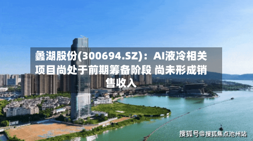 蠡湖股份(300694.SZ):AI液冷相关项目尚处于前期筹备阶段 尚未形成销售收入-第2张图片