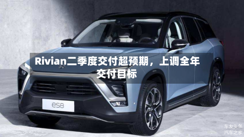 Rivian二季度交付超预期，上调全年交付目标
