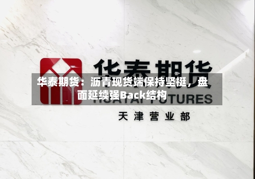 华泰期货：沥青现货端保持坚挺	，盘面延续强Back结构-第3张图片