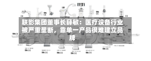 联影集团董事长薛敏：医疗设备行业被严重垄断，靠单一产品很难建立品牌-第2张图片