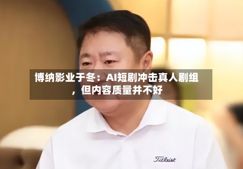博纳影业于冬：AI短剧冲击真人剧组，但内容质量并不好-第2张图片