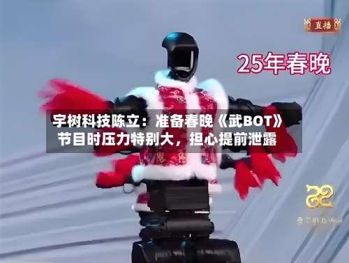 宇树科技陈立：准备春晚《武BOT》节目时压力特别大，担心提前泄露-第2张图片