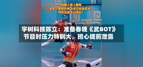 宇树科技陈立：准备春晚《武BOT》节目时压力特别大，担心提前泄露