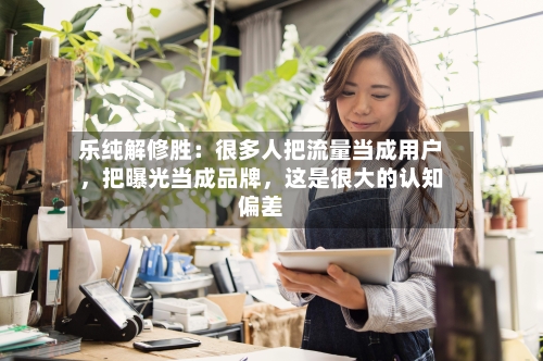 乐纯解修胜：很多人把流量当成用户，把曝光当成品牌，这是很大的认知偏差