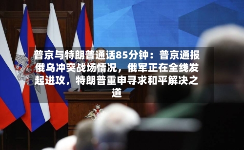 普京与特朗普通话85分钟：普京通报俄乌冲突战场情况	，俄军正在全线发起进攻，特朗普重申寻求和平解决之道-第3张图片