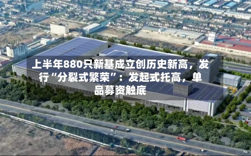 上半年880只新基成立创历史新高，发行“分裂式繁荣”：发起式托高	，单品募资触底-第2张图片