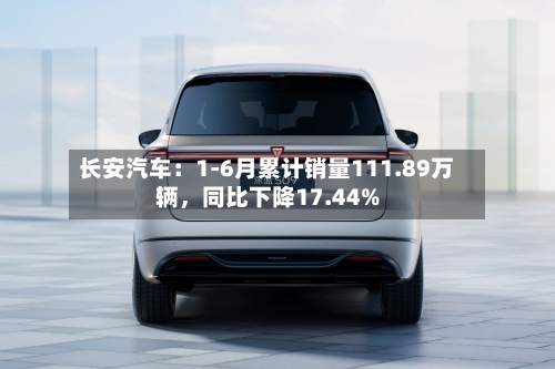 长安汽车：1-6月累计销量111.89万辆，同比下降17.44%-第3张图片