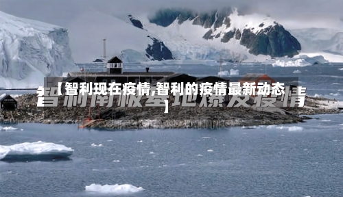 【智利现在疫情,智利的疫情最新动态】