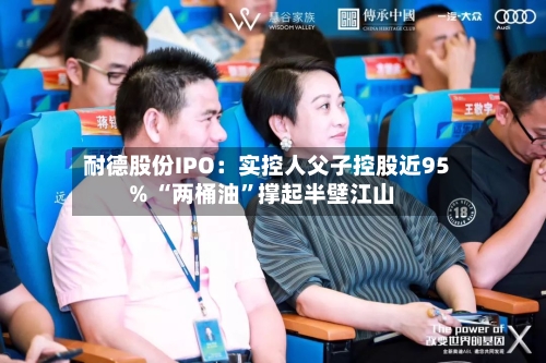 耐德股份IPO：实控人父子控股近95% “两桶油	”撑起半壁江山-第2张图片