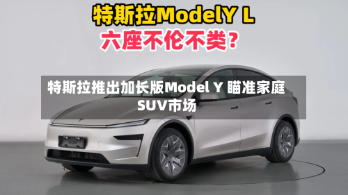 特斯拉推出加长版Model Y 瞄准家庭SUV市场