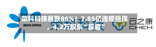 荣科科技暴跌86%！7.85亿违规担保，4.2万股东“踩雷	”-第2张图片