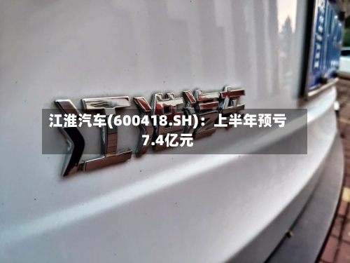 江淮汽车(600418.SH)：上半年预亏7.4亿元