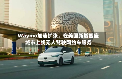 Waymo加速扩张	，在美国新增四座城市上线无人驾驶网约车服务-第3张图片